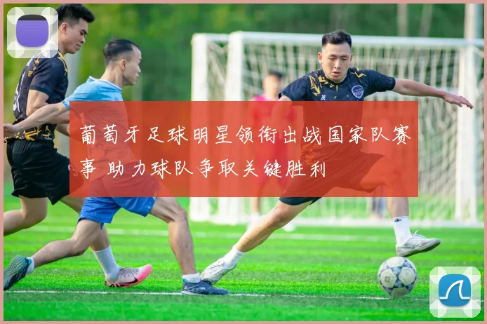 葡萄牙足球明星领衔出战国家队赛事 助力球队争取关键胜利