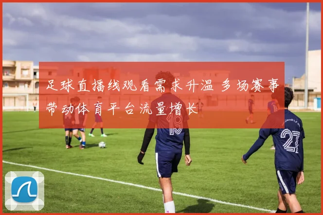 足球直播线观看需求升温 多场赛事带动体育平台流量增长