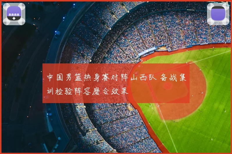 中国男篮热身赛对阵山西队 备战集训检验阵容磨合效果