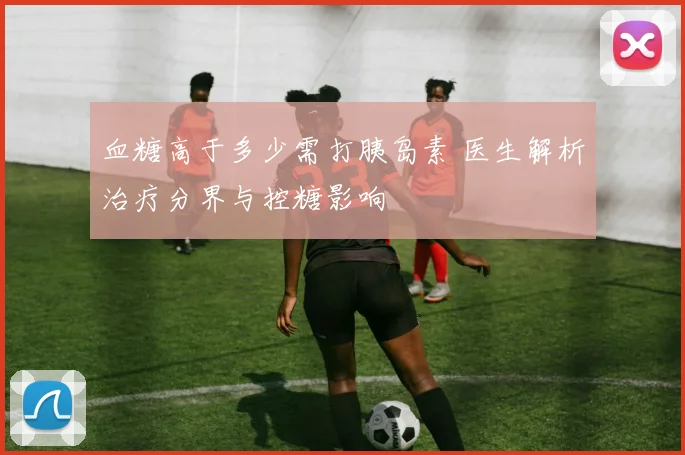 血糖高于多少需打胰岛素 医生解析治疗分界与控糖影响