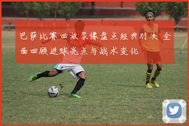 巴萨比赛回放录像盘点经典对决 全面回顾进球亮点与战术变化