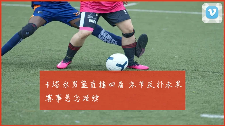 卡塔尔男篮直播回看 末节反扑未果 赛事悬念延续