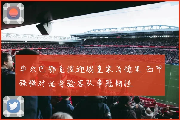 毕尔巴鄂竞技迎战皇家马德里 西甲强强对话考验客队争冠韧性