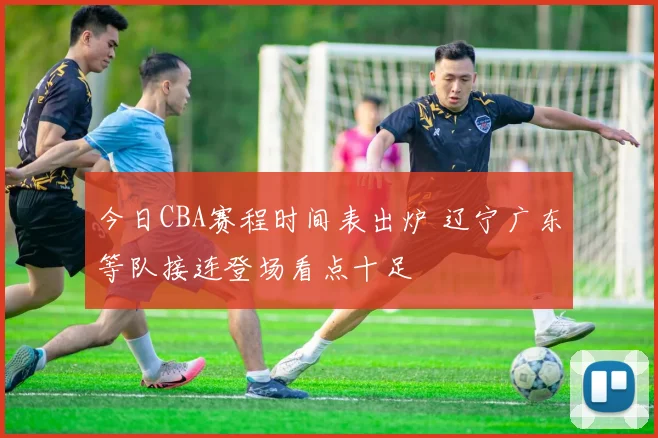 今日CBA赛程时间表出炉 辽宁广东等队接连登场看点十足