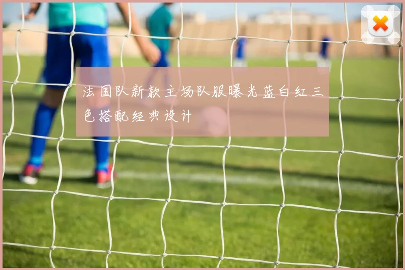 法国队新款主场队服曝光蓝白红三色搭配经典设计