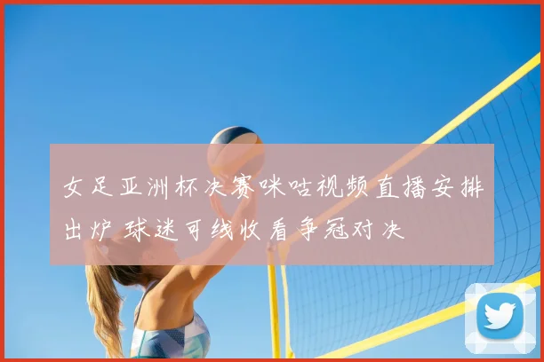 女足亚洲杯决赛咪咕视频直播安排出炉 球迷可线收看争冠对决