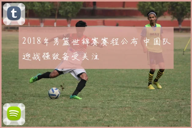 2018年男篮世锦赛赛程公布 中国队迎战强敌备受关注