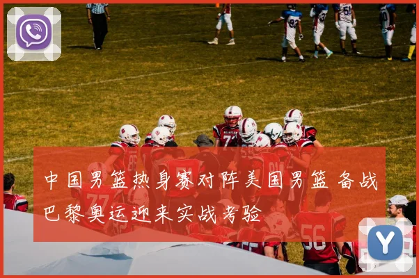 中国男篮热身赛对阵美国男篮 备战巴黎奥运迎来实战考验