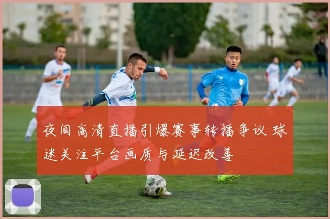 夜间高清直播引爆赛事转播争议 球迷关注平台画质与延迟改善