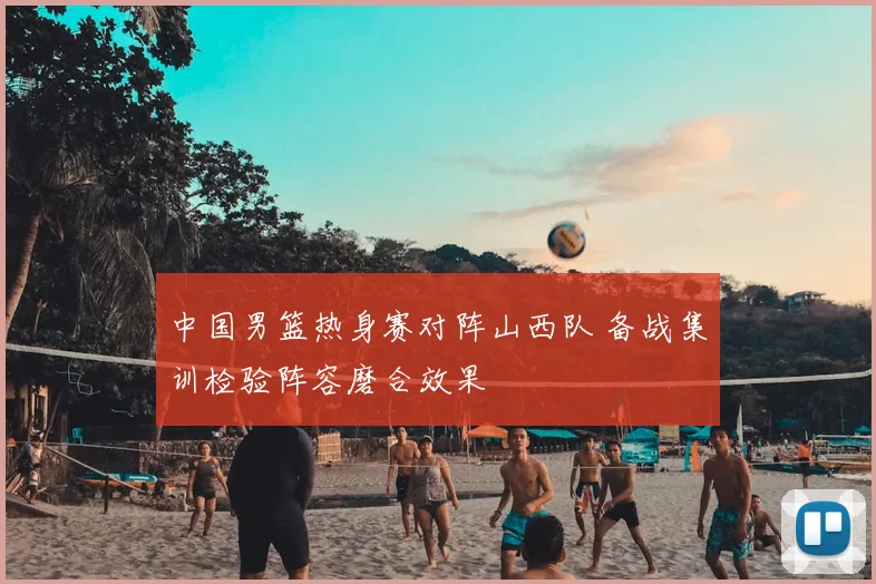 中国男篮热身赛对阵山西队 备战集训检验阵容磨合效果