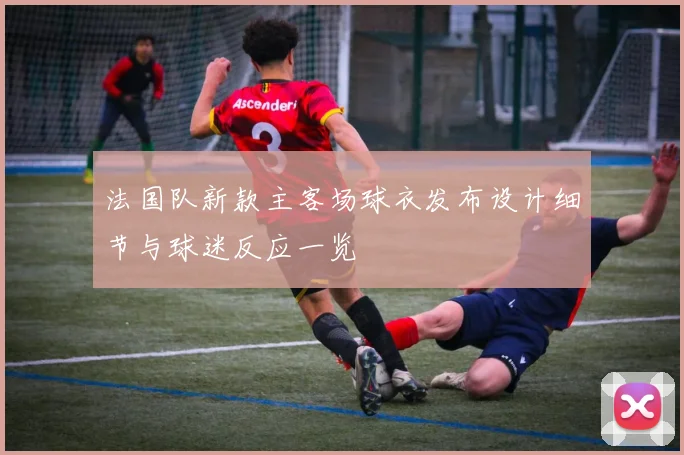 法国队新款主客场球衣发布设计细节与球迷反应一览