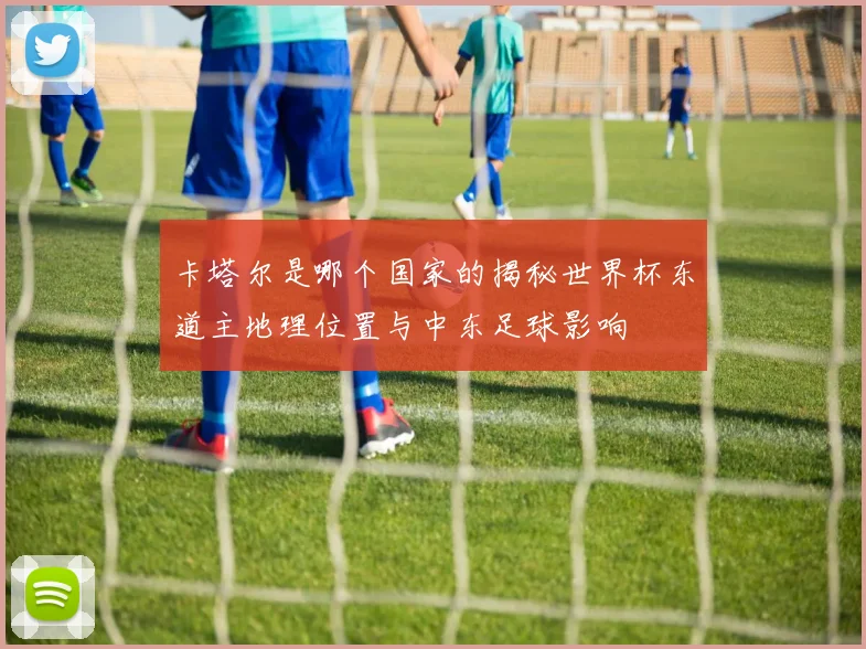 卡塔尔是哪个国家的揭秘世界杯东道主地理位置与中东足球影响