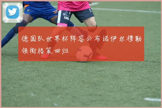 德国队世界杯阵容公布诺伊尔穆勒领衔格策回归