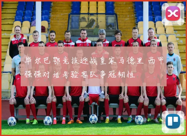 毕尔巴鄂竞技迎战皇家马德里 西甲强强对话考验客队争冠韧性