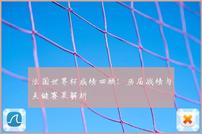 法国世界杯成绩回顾：历届战绩与关键赛果解析