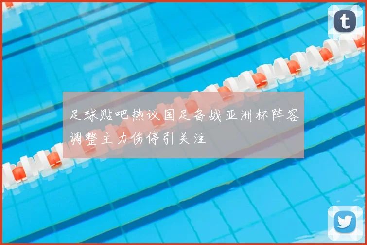 足球贴吧热议国足备战亚洲杯阵容调整主力伤停引关注