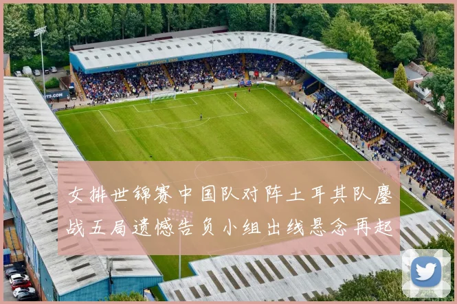 女排世锦赛中国队对阵土耳其队鏖战五局遗憾告负小组出线悬念再起