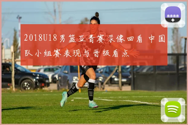 2018U18男篮亚青赛录像回看 中国队小组赛表现与晋级看点