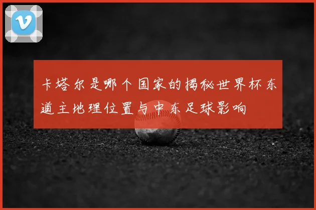 卡塔尔是哪个国家的揭秘世界杯东道主地理位置与中东足球影响