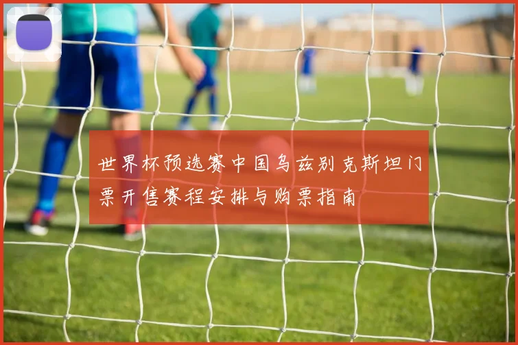世界杯预选赛中国乌兹别克斯坦门票开售赛程安排与购票指南