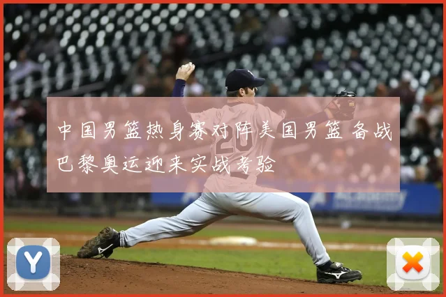 中国男篮热身赛对阵美国男篮 备战巴黎奥运迎来实战考验