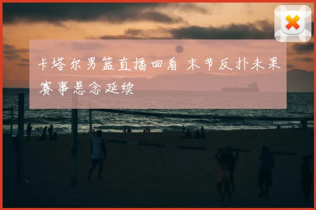 卡塔尔男篮直播回看 末节反扑未果 赛事悬念延续