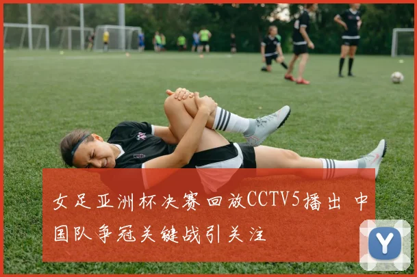 女足亚洲杯决赛回放CCTV5播出 中国队争冠关键战引关注