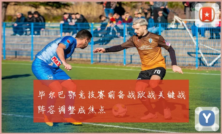 毕尔巴鄂竞技赛前备战欧战关键战阵容调整成焦点